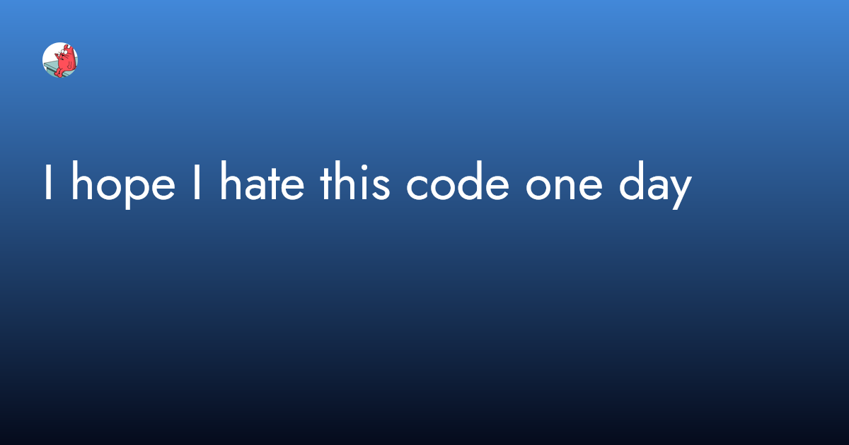 I hope I hate this code one day